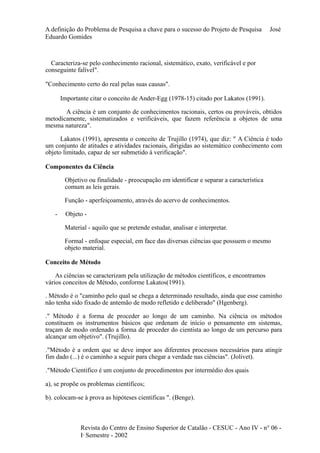 A definição do Problema de Pesquisa a chave para o sucesso do Projeto de Pesquisa José 
Eduardo Gomides 
Caracteriza-se pelo conhecimento racional, sistemático, exato, verificável e por 
conseguinte falível". 
"Conhecimento certo do real pelas suas causas". 
Importante citar o conceito de Ander-Egg (1978-15) citado por Lakatos (1991). 
A ciência é um conjunto de conhecimentos racionais, certos ou prováveis, obtidos 
metodicamente, sistematizados e verificáveis, que fazem referência a objetos de uma 
mesma natureza". 
Lakatos (1991), apresenta o conceito de Trujillo (1974), que diz: " A Ciência é todo 
um conjunto de atitudes e atividades racionais, dirigidas ao sistemático conhecimento com 
objeto limitado, capaz de ser submetido à verificação". 
Componentes da Ciência 
Objetivo ou finalidade - preocupação em identificar e separar a característica 
comum as leis gerais. 
Função - aperfeiçoamento, através do acervo de conhecimentos. 
- Objeto - 
Material - aquilo que se pretende estudar, analisar e interpretar. 
Formal - enfoque especial, em face das diversas ciências que possuem o mesmo 
objeto material. 
Conceito de Método 
As ciências se caracterizam pela utilização de métodos científicos, e encontramos 
vários conceitos de Método, conforme Lakatos(1991). 
. Método é o "caminho pelo qual se chega a determinado resultado, ainda que esse caminho 
não tenha sido fixado de antemão de modo refletido e deliberado" (Hgenberg). 
." Método é a forma de proceder ao longo de um caminho. Na ciência os métodos 
constituem os instrumentos básicos que ordenam de início o pensamento em sistemas, 
traçam de modo ordenado a forma de proceder do cientista ao longo de um percurso para 
alcançar um objetivo". (Trujillo). 
."Método é a ordem que se deve impor aos diferentes processos necessários para atingir 
fim dado (...) é o caminho a seguir para chegar a verdade nas ciências". (Jolivet). 
."Método Cientifico é um conjunto de procedimentos por intermédio dos quais 
a), se propõe os problemas científicos; 
b). colocam-se à prova as hipóteses cientificas ". (Benge). 
Revista do Centro de Ensino Superior de Catalão - CESUC - Ano IV - n° 06 - 
Io Semestre - 2002 
 