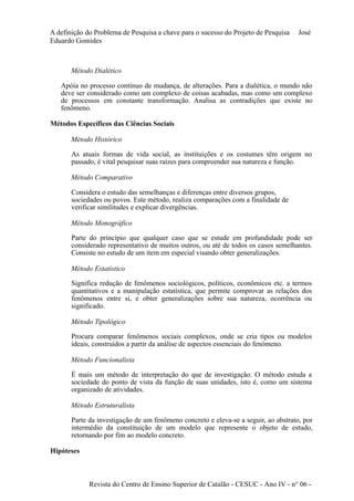 A definição do Problema de Pesquisa a chave para o sucesso do Projeto de Pesquisa José 
Eduardo Gomides 
Método Dialético 
Apóia no processo contínuo de mudança, de alterações. Para a dialética, o mundo não 
deve ser considerado como um complexo de coisas acabadas, mas como um complexo 
de processos em constante transformação. Analisa as contradições que existe no 
fenômeno. 
Métodos Específicos das Ciências Sociais 
Método Histórico 
As atuais formas de vida social, as instituições e os costumes têm origem no 
passado, é vital pesquisar suas raízes para compreender sua natureza e função. 
Método Comparativo 
Considera o estudo das semelhanças e diferenças entre diversos grupos, 
sociedades ou povos. Este método, realiza comparações com a finalidade de 
verificar similitudes e explicar divergências. 
Método Monográfico 
Parte do princípio que qualquer caso que se estude em profundidade pode ser 
considerado representativo de muitos outros, ou até de todos os casos semelhantes. 
Consiste no estudo de um item em especial visando obter generalizações. 
Método Estatístico 
Significa redução de fenômenos sociológicos, políticos, econômicos etc. a termos 
quantitativos e a manipulação estatística, que permite comprovar as relações dos 
fenômenos entre si, e obter generalizações sobre sua natureza, ocorrência ou 
significado. 
Método Tipológico 
Procura comparar fenômenos sociais complexos, onde se cria tipos ou modelos 
ideais, construídos a partir da análise de aspectos essenciais do fenômeno. 
Método Funcionalista 
É mais um método de interpretação do que de investigação. O método estuda a 
sociedade do ponto de vista da função de suas unidades, isto é, como um sistema 
organizado de atividades. 
Método Estruturalista 
Parte da investigação de um fenômeno concreto e eleva-se a seguir, ao abstrato, por 
intermédio da constituição de um modelo que represente o objeto de estudo, 
retornando por fim ao modelo concreto. 
Hipóteses 
Revista do Centro de Ensino Superior de Catalão - CESUC - Ano IV - n° 06 - 
 