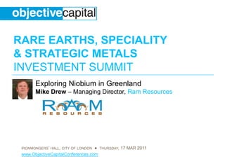 RARE EARTHS, SPECIALITY
& STRATEGIC METALS
INVESTMENT SUMMIT
       Exploring Niobium in Greenland
       Mike Drew – Managing Director, Ram Resources




 IRONMONGERS’ HALL, CITY OF LONDON ● THURSDAY, 17 MAR 2011
 www.ObjectiveCapitalConferences.com
 