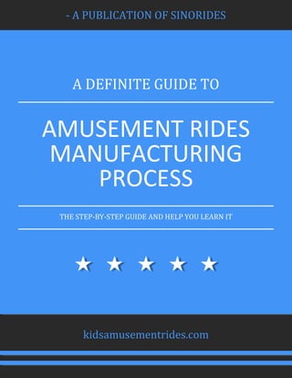 - A PUBLICATION OF SINORIDES
A DEFINITE GUIDE TO
AMUSEMENT RIDES
MANUFACTURING
PROCESS
THE STEP-BY-STEP GUIDE AND HELP YOU LEARN IT
kidsamusementrides.com
 