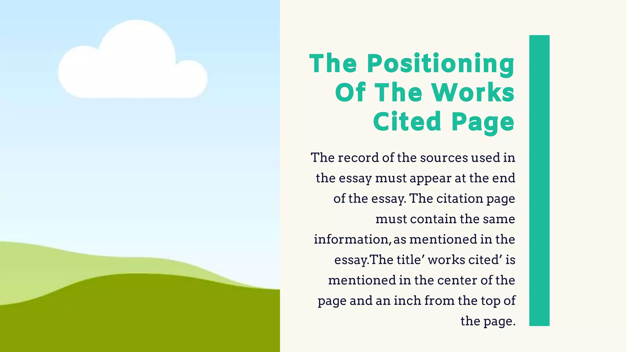 The Positioning
Of The Works
Cited Page
The record of the sources used in
the essay must appear at the end
of the essay. The citation page
must contain the same
information,as mentioned in the
essay.The title’ works cited’ is
mentioned in the center of the
page and an inch from the top of
the page.
 