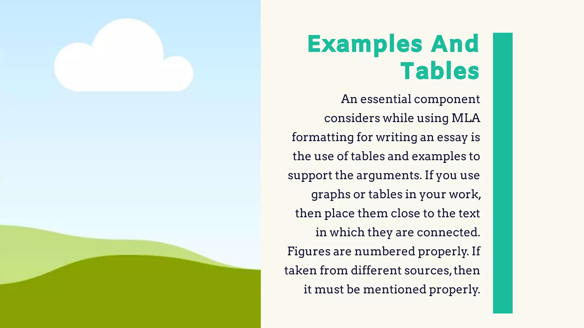 Examples And
Tables
An essential component
considers while using MLA
formatting for writing an essay is
the use of tables and examples to
support the arguments. If you use
graphs or tables in your work,
then place them close to the text
in which they are connected.
Figures are numbered properly. If
taken from different sources,then
it must be mentioned properly.
 
