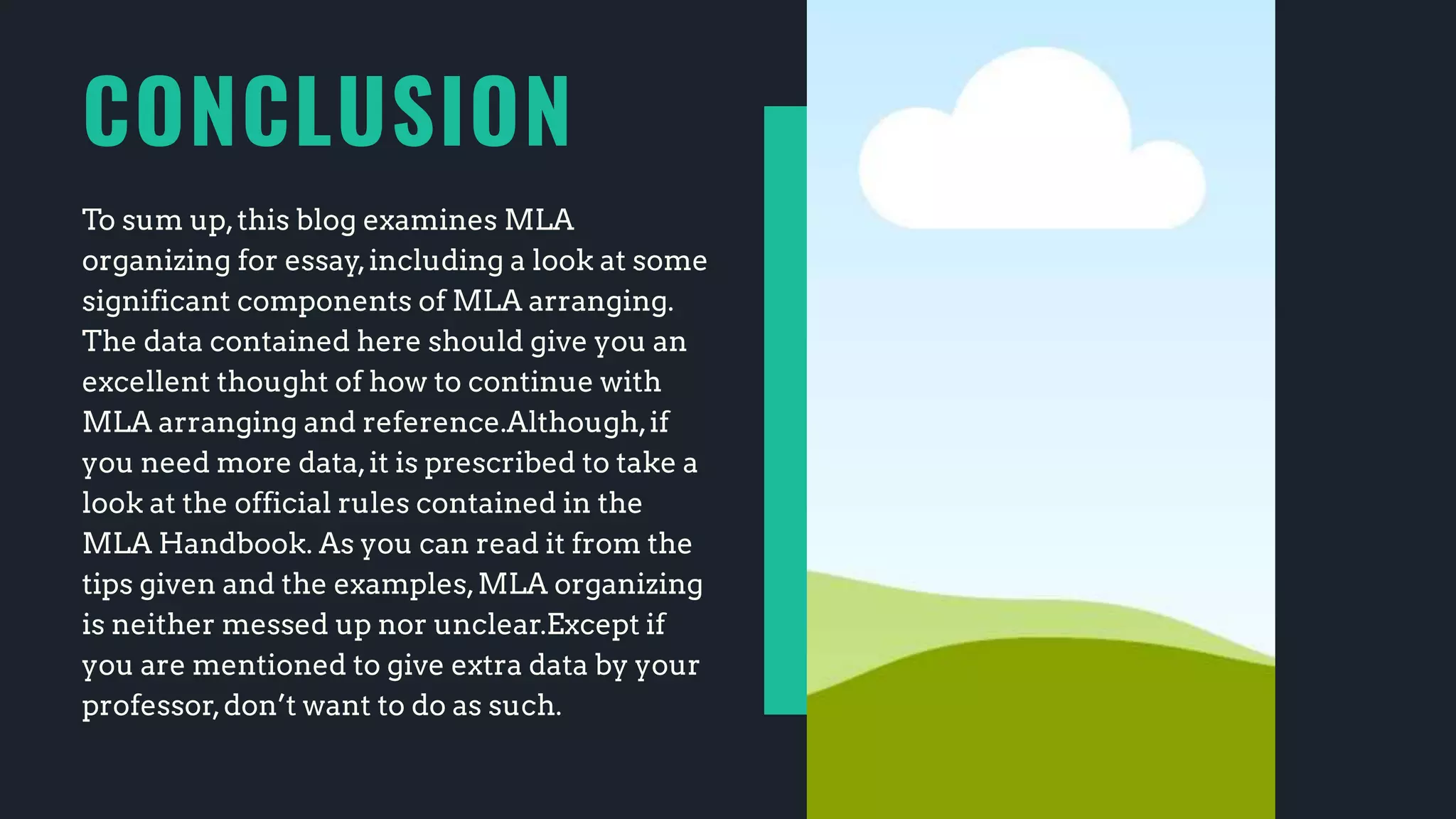 CONCLUSION
To sum up,this blog examines MLA
organizing for essay,including a look at some
significant components of MLA arranging.
The data contained here should give you an
excellent thought of how to continue with
MLA arranging and reference.Although,if
you need more data,it is prescribed to take a
look at the official rules contained in the
MLA Handbook. As you can read it from the
tips given and the examples,MLA organizing
is neither messed up nor unclear.Except if
you are mentioned to give extra data by your
professor,don’t want to do as such.
 