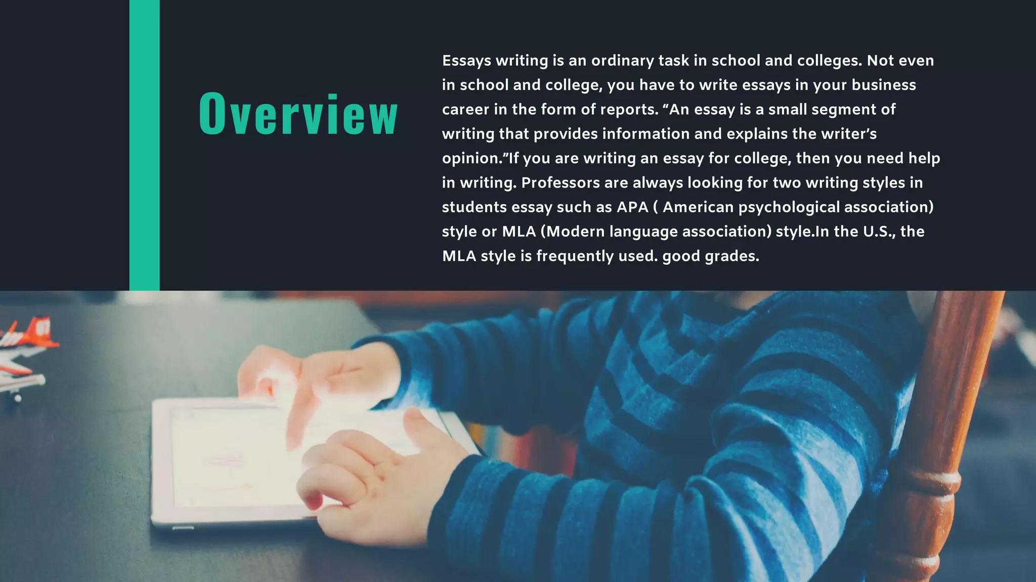 Overview
Essays writing is an ordinary task in school and colleges. Not even
in school and college, you have to write essays in your business
career in the form of reports. “An essay is a small segment of
writing that provides information and explains the writer’s
opinion.”If you are writing an essay for college, then you need help
in writing. Professors are always looking for two writing styles in
students essay such as APA ( American psychological association)
style or MLA (Modern language association) style.In the U.S., the
MLA style is frequently used. good grades.
 