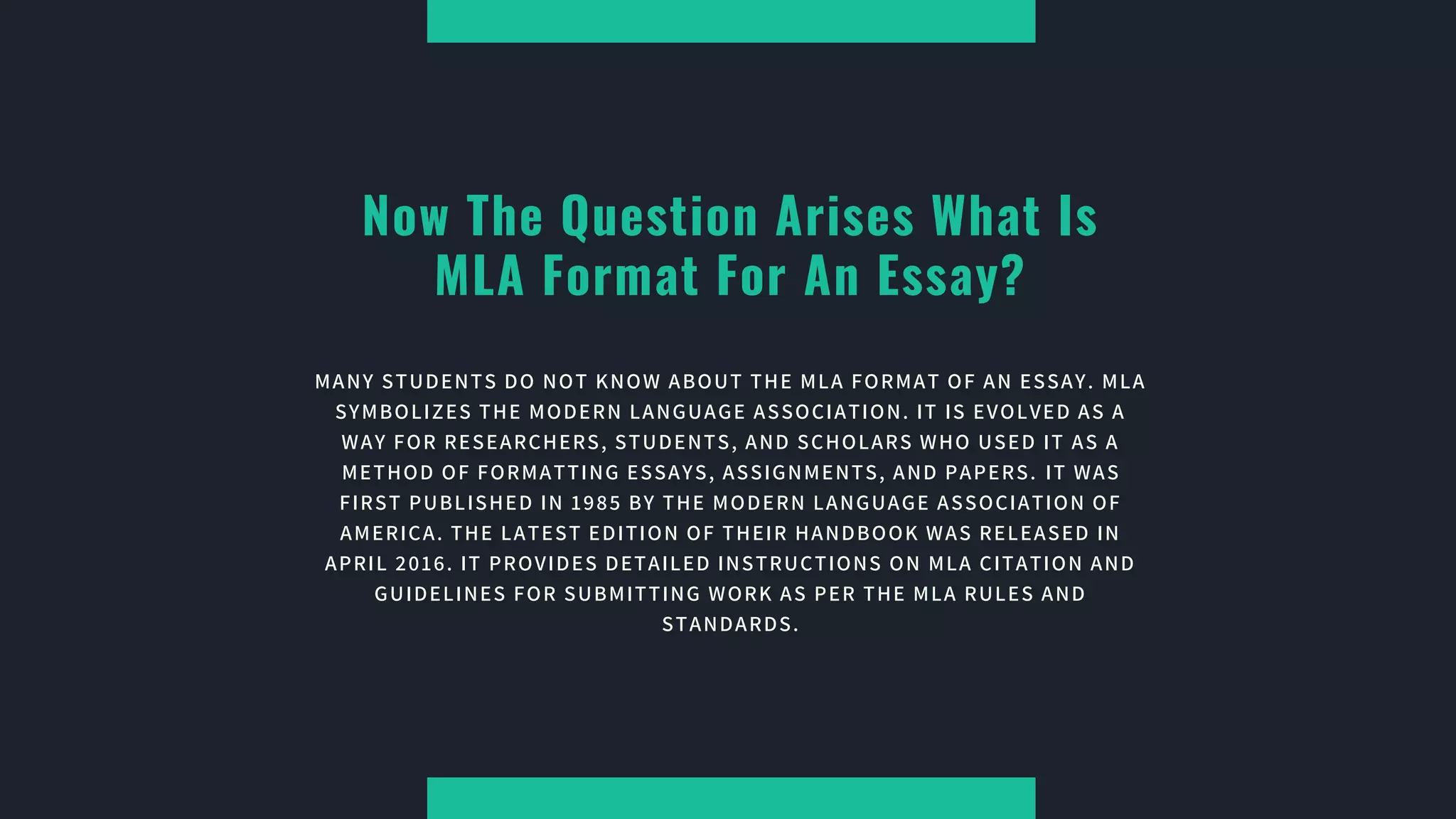 Now The Question Arises What Is
MLA Format For An Essay?
MANY STUDENTS DO NOT KNOW ABOUT THE MLA FORMAT OF AN ESSAY. MLA
SYMBOLIZES THE MODERN LANGUAGE ASSOCIATION. IT IS EVOLVED AS A
WAY FOR RESEARCHERS, STUDENTS, AND SCHOLARS WHO USED IT AS A
METHOD OF FORMATTING ESSAYS, ASSIGNMENTS, AND PAPERS. IT WAS
FIRST PUBLISHED IN 1985 BY THE MODERN LANGUAGE ASSOCIATION OF
AMERICA. THE LATEST EDITION OF THEIR HANDBOOK WAS RELEASED IN
APRIL 2016. IT PROVIDES DETAILED INSTRUCTIONS ON MLA CITATION AND
GUIDELINES FOR SUBMITTING WORK AS PER THE MLA RULES AND
STANDARDS.
 