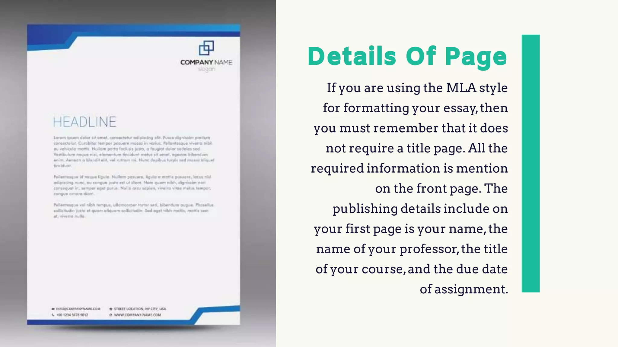 Details Of Page
If you are using the MLA style
for formatting your essay,then
you must remember that it does
not require a title page. All the
required information is mention
on the front page. The
publishing details include on
your first page is your name,the
name of your professor,the title
of your course,and the due date
of assignment.
 