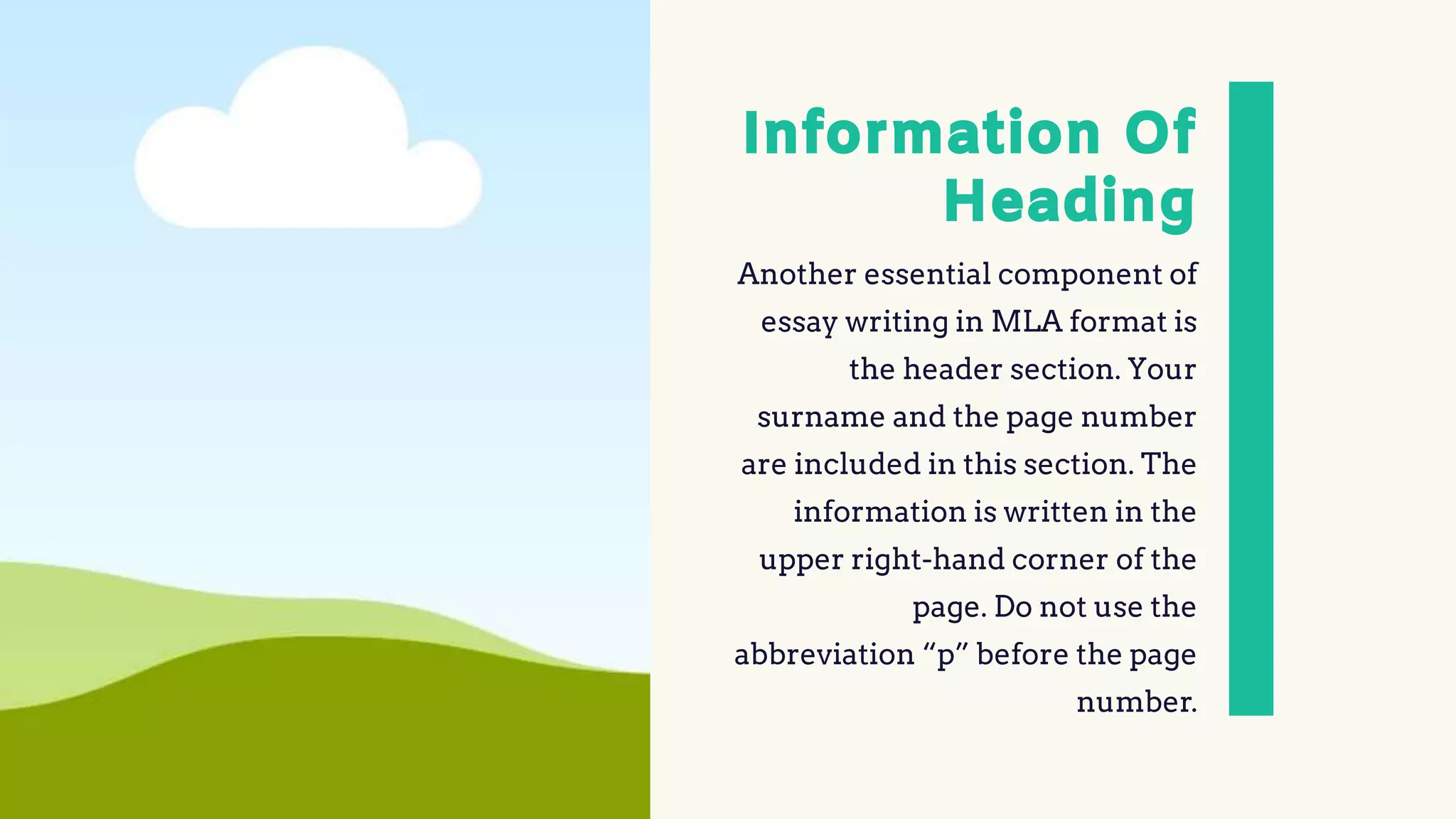 Information Of
Heading
Another essential component of
essay writing in MLA format is
the header section. Your
surname and the page number
are included in this section. The
information is written in the
upper right-hand corner of the
page. Do not use the
abbreviation “p” before the page
number.
 