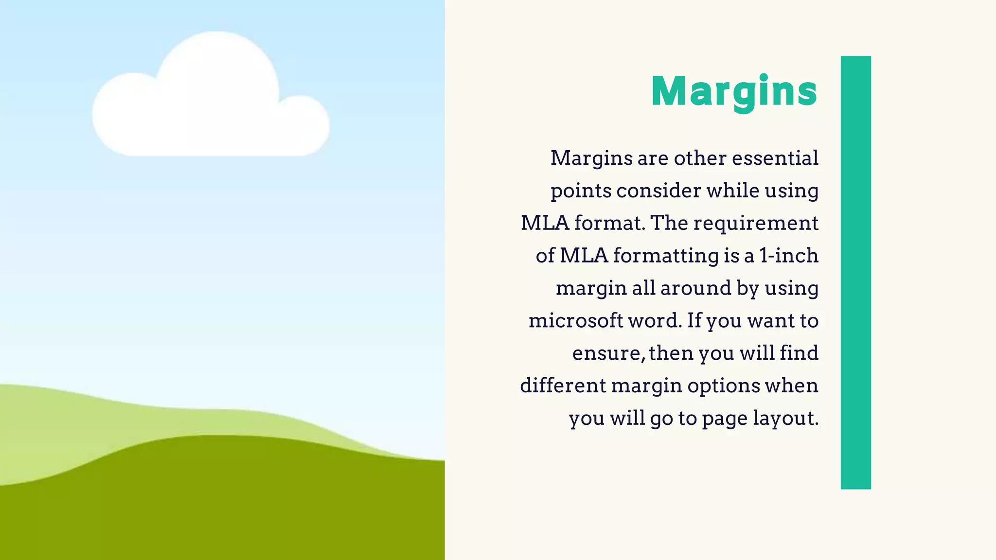 Margins
Margins are other essential
points consider while using
MLA format. The requirement
of MLA formatting is a 1-inch
margin all around by using
microsoft word. If you want to
ensure,then you will find
different margin options when
you will go to page layout.
 