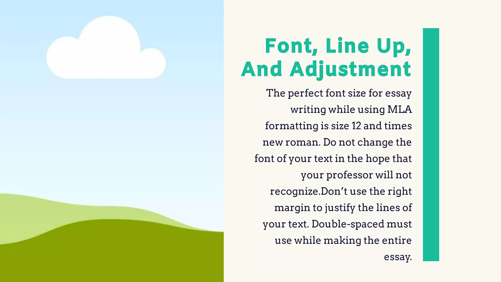 Font, Line Up,
And Adjustment
The perfect font size for essay
writing while using MLA
formatting is size 12 and times
new roman. Do not change the
font of your text in the hope that
your professor will not
recognize.Don’t use the right
margin to justify the lines of
your text. Double-spaced must
use while making the entire
essay.
 