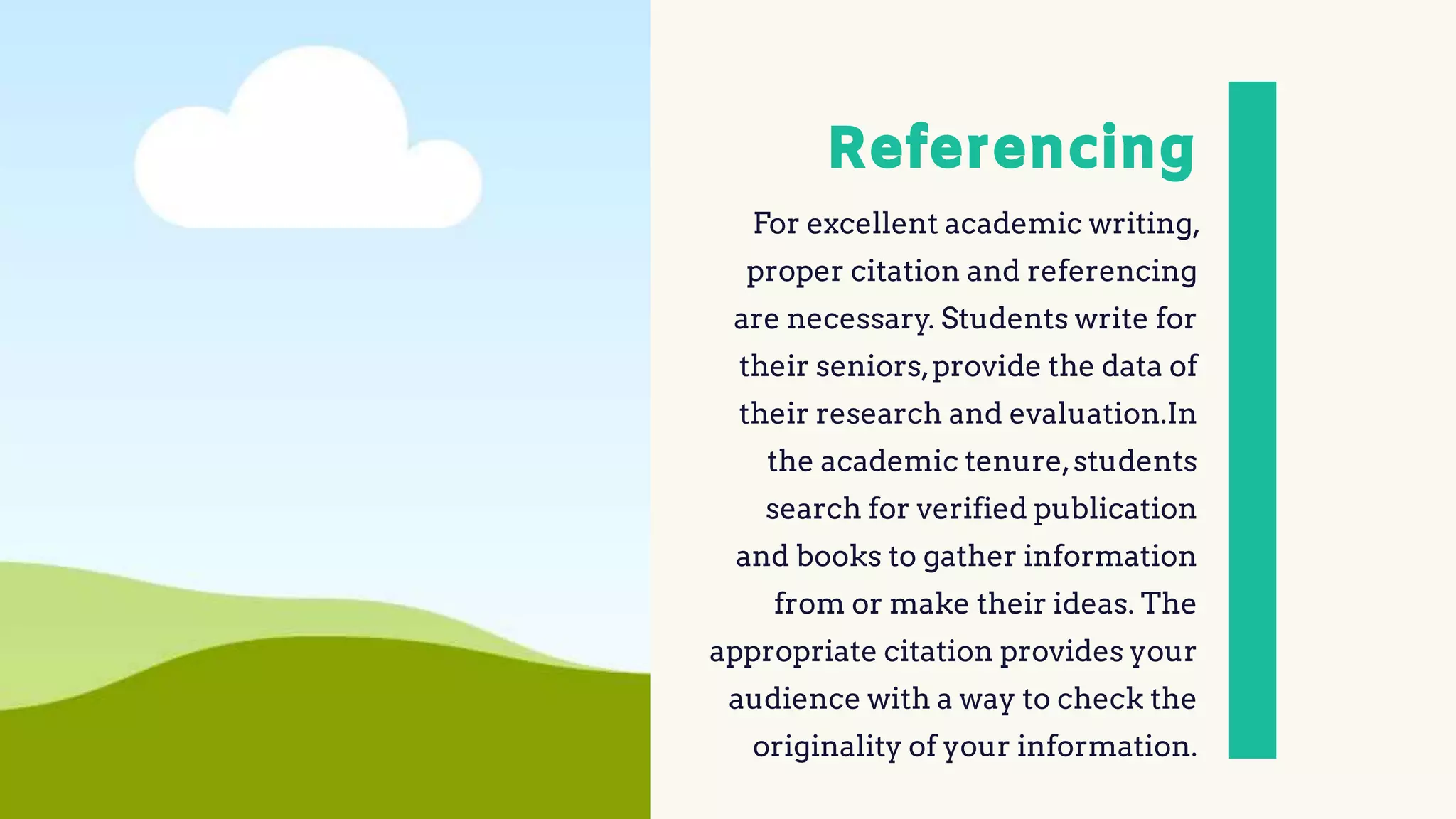 Referencing
For excellent academic writing,
proper citation and referencing
are necessary. Students write for
their seniors,provide the data of
their research and evaluation.In
the academic tenure,students
search for verified publication
and books to gather information
from or make their ideas. The
appropriate citation provides your
audience with a way to check the
originality of your information.
 