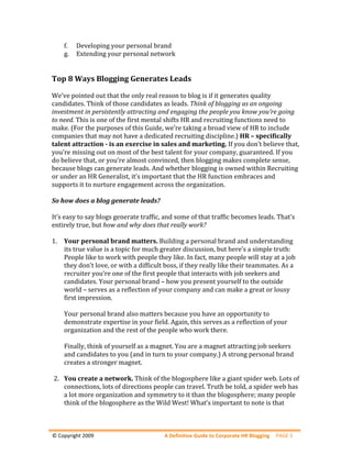f.   Developing your personal brand 
    g.   Extending your personal network 
 
 
Top 8 Ways Blogging Generates Leads 
 
We’ve pointed out that the only real reason to blog is if it generates quality 
candidates. Think of those candidates as leads. Think of blogging as an ongoing 
investment in persistently attracting and engaging the people you know you’re going 
to need. This is one of the first mental shifts HR and recruiting functions need to 
make. (For the purposes of this Guide, we’re taking a broad view of HR to include 
companies that may not have a dedicated recruiting discipline.) HR – specifically 
talent attraction ­ is an exercise in sales and marketing. If you don’t believe that, 
you’re missing out on most of the best talent for your company, guaranteed. If you 
do believe that, or you’re almost convinced, then blogging makes complete sense, 
because blogs can generate leads. And whether blogging is owned within Recruiting 
or under an HR Generalist, it’s important that the HR function embraces and 
supports it to nurture engagement across the organization. 
 
So how does a blog generate leads? 
 
It’s easy to say blogs generate traffic, and some of that traffic becomes leads. That’s 
entirely true, but how and why does that really work? 
 
1. Your personal brand matters. Building a personal brand and understanding 
     its true value is a topic for much greater discussion, but here’s a simple truth: 
     People like to work with people they like. In fact, many people will stay at a job 
     they don’t love, or with a difficult boss, if they really like their teammates. As a 
     recruiter you’re one of the first people that interacts with job seekers and 
     candidates. Your personal brand – how you present yourself to the outside 
     world – serves as a reflection of your company and can make a great or lousy 
     first impression.  
          
     Your personal brand also matters because you have an opportunity to 
     demonstrate expertise in your field. Again, this serves as a reflection of your 
     organization and the rest of the people who work there. 
      
     Finally, think of yourself as a magnet. You are a magnet attracting job seekers 
     and candidates to you (and in turn to your company.) A strong personal brand 
     creates a stronger magnet. 
          
  2. You create a network. Think of the blogosphere like a giant spider web. Lots of 
     connections, lots of directions people can travel. Truth be told, a spider web has 
     a lot more organization and symmetry to it than the blogosphere; many people 
     think of the blogosphere as the Wild West! What’s important to note is that 



 
© Copyright 2009                        A Definitive Guide to Corporate HR Blogging  PAGE 5 
 
