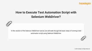 How to Execute Test Automation Script with
Selenium WebDriver?
In this section of the Selenium WebDriver tutorial, we will walk through the basic steps of running a test
automation script using Selenium WebDriver.
© 2023 HeadSpin. All Rights Reserved
 