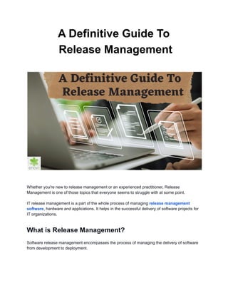 A Definitive Guide To
Release Management
Whether you're new to release management or an experienced practitioner, Release
Management is one of those topics that everyone seems to struggle with at some point.
IT release management is a part of the whole process of managing release management
software, hardware and applications. It helps in the successful delivery of software projects for
IT organizations.
What is Release Management?
Software release management encompasses the process of managing the delivery of software
from development to deployment.
 