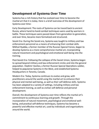 Development of Systema Over Time
Systema has a rich history that has evolved over time to become the
martial art that it is today. Here is a brief overview of the development of
Systema over time:
Early Development: The roots of Systema can be traced back to ancient
Russia, where hand-to-hand combat techniques were used by warriors in
battle. These techniques were passed down from generation to generation,
and over time, became more formalized and structured.
Soviet Era: During the Soviet era, Systema was taught to military and law
enforcement personnel as a means of enhancing their combat skills.
Mikhail Ryabko, a former member of the Russian Special Forces, began to
develop Systema as a more comprehensive martial art, incorporating
natural movement and psychological and emotional well-being into the
training.
Post-Soviet Era: Following the collapse of the Soviet Union, Systema began
to spread beyond military and law enforcement circles and into the general
population. Vladimir Vasiliev, a former Russian Special Operations soldier,
helped to popularize Systema in the West, and established Systema
Headquarters in Toronto, Canada.
Modern Era: Today, Systema continues to evolve and grow, with
practitioners around the world using the martial art to enhance their
physical and mental well-being, as well as their self-defense skills. Systema
has been adapted to a variety of settings, including military and law
enforcement training, as well as civilian self-defense and personal
development.
Overall, the development of Systema over time reflects the martial art's
commitment to continuous learning and growth. Through the
incorporation of natural movement, psychological and emotional well-
being, and practical self-defense techniques, Systema has become a
powerful and effective martial art, used by individuals and organizations
around the world.
 