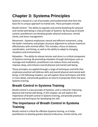 Chapter 3: Systema Principles
Systema is based on a set of principles and fundamentals that form the
basis for its unique approach to martial arts. These principles include:
Breath Control - The ability to regulate and control breathing for physical
and mental well-being is a key principle of Systema. By focusing on breath
control, practitioners can develop greater physical endurance, mental
clarity, and stress management.
Movement - Systema emphasizes natural and efficient movement, using
the body's mechanics and proper structure alignment to achieve maximum
effectiveness with minimal effort. This includes a focus on balance,
coordination, and timing, as well as the ability to adapt to changing
situations and environments.
Relaxation - The ability to release tension and stress is a critical component
of Systema training. By promoting relaxation through techniques such as
massage and meditation, practitioners can reduce stress and anxiety,
improve sleep, and enhance overall physical and mental well-being.
These principles are applied through a range of techniques and drills that
emphasize practical self-defense skills and overall physical and mental well-
being. In the following chapters, we will explore these techniques and drills
in more detail, and provide guidance on how to incorporate them into your
Systema training.
Breath Control in Systema Training
Breath control is a key principle of Systema, and is critical for improving
physical and mental well-being. In this chapter, we will explore the
importance of breath control in Systema training, and provide practical
exercises and techniques for developing this skill.
The Importance of Breath Control in Systema
Training
Breath control is critical for effective Systema training, as it helps
practitioners to develop greater physical endurance, mental clarity, and
 