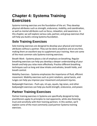 Chapter 4: Systema Training
Exercises
Systema training exercises are the foundation of the art. They develop
physical attributes such as strength, endurance, mobility, and coordination,
as well as mental attributes such as focus, relaxation, and awareness. In
this chapter, we will explore various solo, partner, and group exercises that
will help you build a strong Systema foundation.
Solo Training Exercises
Solo training exercises are designed to develop your physical and mental
attributes without a partner. They can be done anywhere and at any time,
making them an excellent way to supplement your training. Here are some
of the most common solo Systema training exercises:
Breath Work - Systema places a lot of emphasis on breathing. Regular
breathing exercises can help you develop a deeper understanding of your
breath and help you relax more effectively. Practice different breathing
techniques such as long and slow inhales and exhales, breath holds, and
breath control.
Mobility Exercises - Systema emphasizes the importance of fluid, efficient
movement. Mobility exercises such as joint rotations, spinal twists, and
lunges can help you improve your movement and prevent injuries.
Bodyweight Exercises - Push-ups, sit-ups, squats, leg raises, and other
bodyweight exercises can help you build strength, endurance, and power.
Partner Training Exercises
Partner training exercises in Systema are specifically designed to help
practitioners apply its principles to real opponents, while also fostering
trust and sensitivity with their training partners. In this section, we'll
explore some of the most commonly used partner Systema training
exercises.
 