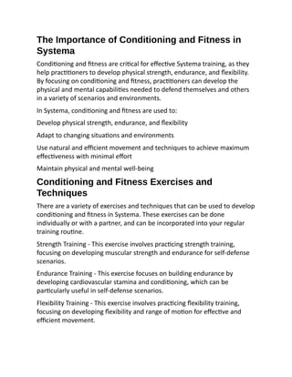 The Importance of Conditioning and Fitness in
Systema
Conditioning and fitness are critical for effective Systema training, as they
help practitioners to develop physical strength, endurance, and flexibility.
By focusing on conditioning and fitness, practitioners can develop the
physical and mental capabilities needed to defend themselves and others
in a variety of scenarios and environments.
In Systema, conditioning and fitness are used to:
Develop physical strength, endurance, and flexibility
Adapt to changing situations and environments
Use natural and efficient movement and techniques to achieve maximum
effectiveness with minimal effort
Maintain physical and mental well-being
Conditioning and Fitness Exercises and
Techniques
There are a variety of exercises and techniques that can be used to develop
conditioning and fitness in Systema. These exercises can be done
individually or with a partner, and can be incorporated into your regular
training routine.
Strength Training - This exercise involves practicing strength training,
focusing on developing muscular strength and endurance for self-defense
scenarios.
Endurance Training - This exercise focuses on building endurance by
developing cardiovascular stamina and conditioning, which can be
particularly useful in self-defense scenarios.
Flexibility Training - This exercise involves practicing flexibility training,
focusing on developing flexibility and range of motion for effective and
efficient movement.
 