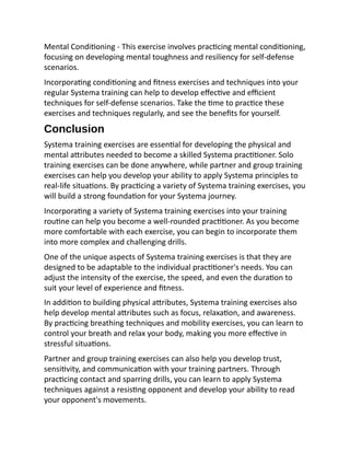 Mental Conditioning - This exercise involves practicing mental conditioning,
focusing on developing mental toughness and resiliency for self-defense
scenarios.
Incorporating conditioning and fitness exercises and techniques into your
regular Systema training can help to develop effective and efficient
techniques for self-defense scenarios. Take the time to practice these
exercises and techniques regularly, and see the benefits for yourself.
Conclusion
Systema training exercises are essential for developing the physical and
mental attributes needed to become a skilled Systema practitioner. Solo
training exercises can be done anywhere, while partner and group training
exercises can help you develop your ability to apply Systema principles to
real-life situations. By practicing a variety of Systema training exercises, you
will build a strong foundation for your Systema journey.
Incorporating a variety of Systema training exercises into your training
routine can help you become a well-rounded practitioner. As you become
more comfortable with each exercise, you can begin to incorporate them
into more complex and challenging drills.
One of the unique aspects of Systema training exercises is that they are
designed to be adaptable to the individual practitioner's needs. You can
adjust the intensity of the exercise, the speed, and even the duration to
suit your level of experience and fitness.
In addition to building physical attributes, Systema training exercises also
help develop mental attributes such as focus, relaxation, and awareness.
By practicing breathing techniques and mobility exercises, you can learn to
control your breath and relax your body, making you more effective in
stressful situations.
Partner and group training exercises can also help you develop trust,
sensitivity, and communication with your training partners. Through
practicing contact and sparring drills, you can learn to apply Systema
techniques against a resisting opponent and develop your ability to read
your opponent's movements.
 
