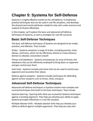 Chapter 5: Systema for Self-Defense
Systema is a highly effective martial art for self-defense. It emphasizes
practical techniques that can be used in real-life situations, and develops
the physical and mental attributes needed to stay calm under pressure and
respond to threats effectively.
In this chapter, we'll explore the basic and advanced self-defense
techniques of Systema, as well as strategies for real-life scenarios.
Basic Self-Defense Techniques
The basic self-defense techniques of Systema are designed to be simple,
practical, and effective. They include:
Strikes - Systema comprises a range of strikes, including punches, kicks,
elbows, and knees, which can be effectively utilized to create distance,
distract an attacker, and protect oneself.
Throws and takedowns - Systema encompasses an array of throws and
takedowns that can be effectively employed to bring down an opponent
and gain control over them.
Joint locks - Systema includes joint locks that can be used to control your
opponent and neutralize their attack.
Defense against weapons - Systema includes techniques for defending
against various weapons such as knives, sticks, and guns.
Advanced Self-Defense Techniques
Advanced self-defense techniques in Systema involve more complex and
nuanced techniques that build on the basic techniques. They include:
Systema Sparring - Sparring drills allow you to practice Systema techniques
against a resisting opponent. They help you develop your ability to apply
Systema principles effectively in a real-life situation.
Multiple Attacker Drills - Multiple attacker drills help you develop your
ability to defend against multiple opponents. They help you stay calm
 