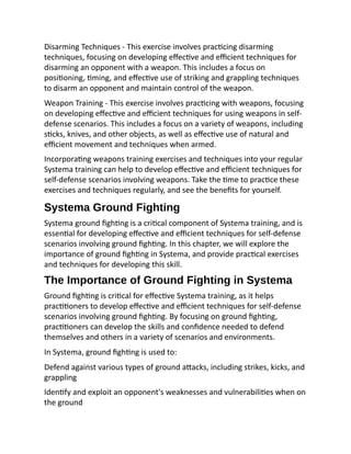 Disarming Techniques - This exercise involves practicing disarming
techniques, focusing on developing effective and efficient techniques for
disarming an opponent with a weapon. This includes a focus on
positioning, timing, and effective use of striking and grappling techniques
to disarm an opponent and maintain control of the weapon.
Weapon Training - This exercise involves practicing with weapons, focusing
on developing effective and efficient techniques for using weapons in self-
defense scenarios. This includes a focus on a variety of weapons, including
sticks, knives, and other objects, as well as effective use of natural and
efficient movement and techniques when armed.
Incorporating weapons training exercises and techniques into your regular
Systema training can help to develop effective and efficient techniques for
self-defense scenarios involving weapons. Take the time to practice these
exercises and techniques regularly, and see the benefits for yourself.
Systema Ground Fighting
Systema ground fighting is a critical component of Systema training, and is
essential for developing effective and efficient techniques for self-defense
scenarios involving ground fighting. In this chapter, we will explore the
importance of ground fighting in Systema, and provide practical exercises
and techniques for developing this skill.
The Importance of Ground Fighting in Systema
Ground fighting is critical for effective Systema training, as it helps
practitioners to develop effective and efficient techniques for self-defense
scenarios involving ground fighting. By focusing on ground fighting,
practitioners can develop the skills and confidence needed to defend
themselves and others in a variety of scenarios and environments.
In Systema, ground fighting is used to:
Defend against various types of ground attacks, including strikes, kicks, and
grappling
Identify and exploit an opponent's weaknesses and vulnerabilities when on
the ground
 