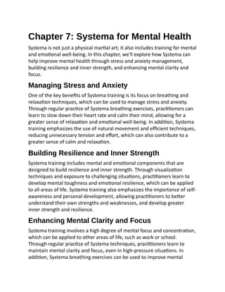 Chapter 7: Systema for Mental Health
Systema is not just a physical martial art; it also includes training for mental
and emotional well-being. In this chapter, we'll explore how Systema can
help improve mental health through stress and anxiety management,
building resilience and inner strength, and enhancing mental clarity and
focus.
Managing Stress and Anxiety
One of the key benefits of Systema training is its focus on breathing and
relaxation techniques, which can be used to manage stress and anxiety.
Through regular practice of Systema breathing exercises, practitioners can
learn to slow down their heart rate and calm their mind, allowing for a
greater sense of relaxation and emotional well-being. In addition, Systema
training emphasizes the use of natural movement and efficient techniques,
reducing unnecessary tension and effort, which can also contribute to a
greater sense of calm and relaxation.
Building Resilience and Inner Strength
Systema training includes mental and emotional components that are
designed to build resilience and inner strength. Through visualization
techniques and exposure to challenging situations, practitioners learn to
develop mental toughness and emotional resilience, which can be applied
to all areas of life. Systema training also emphasizes the importance of self-
awareness and personal development, allowing practitioners to better
understand their own strengths and weaknesses, and develop greater
inner strength and resilience.
Enhancing Mental Clarity and Focus
Systema training involves a high degree of mental focus and concentration,
which can be applied to other areas of life, such as work or school.
Through regular practice of Systema techniques, practitioners learn to
maintain mental clarity and focus, even in high-pressure situations. In
addition, Systema breathing exercises can be used to improve mental
 