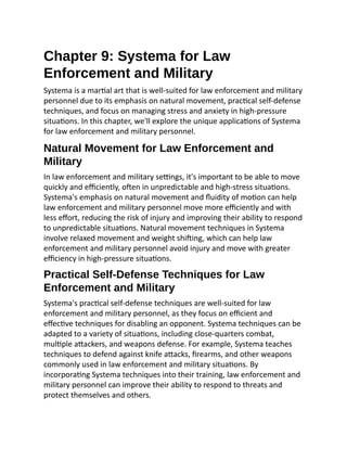 Chapter 9: Systema for Law
Enforcement and Military
Systema is a martial art that is well-suited for law enforcement and military
personnel due to its emphasis on natural movement, practical self-defense
techniques, and focus on managing stress and anxiety in high-pressure
situations. In this chapter, we'll explore the unique applications of Systema
for law enforcement and military personnel.
Natural Movement for Law Enforcement and
Military
In law enforcement and military settings, it's important to be able to move
quickly and efficiently, often in unpredictable and high-stress situations.
Systema's emphasis on natural movement and fluidity of motion can help
law enforcement and military personnel move more efficiently and with
less effort, reducing the risk of injury and improving their ability to respond
to unpredictable situations. Natural movement techniques in Systema
involve relaxed movement and weight shifting, which can help law
enforcement and military personnel avoid injury and move with greater
efficiency in high-pressure situations.
Practical Self-Defense Techniques for Law
Enforcement and Military
Systema's practical self-defense techniques are well-suited for law
enforcement and military personnel, as they focus on efficient and
effective techniques for disabling an opponent. Systema techniques can be
adapted to a variety of situations, including close-quarters combat,
multiple attackers, and weapons defense. For example, Systema teaches
techniques to defend against knife attacks, firearms, and other weapons
commonly used in law enforcement and military situations. By
incorporating Systema techniques into their training, law enforcement and
military personnel can improve their ability to respond to threats and
protect themselves and others.
 