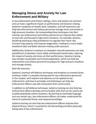 Managing Stress and Anxiety for Law
Enforcement and Military
In law enforcement and military settings, stress and anxiety are common
and can have a significant impact on performance and decision-making.
Systema's emphasis on breath work, relaxation, and self-awareness can
help law enforcement and military personnel manage stress and anxiety in
high-pressure situations. By incorporating these techniques into their
training, law enforcement and military personnel can improve their ability
to stay calm and focused in high-stress situations. For example, Systema
breathing techniques help practitioners to regulate their heart rate,
increase lung capacity, and improve oxygenation, leading to a more stable
emotional state and better decision-making under pressure.
Additionally, Systema's emphasis on relaxation and self-awareness can help
practitioners to develop a more stable and focused mental state, reducing
the impact of anxiety and stress on their performance. Systema training
also includes visualization and mental preparation, which can help law
enforcement and military personnel to prepare for high-pressure situations
and manage anxiety.
Real-Life Scenarios
Systema's practical self-defense techniques and emphasis on mental clarity
and focus make it a valuable training tool for law enforcement personnel.
In this chapter, we'll explore how Systema can be applied to law
enforcement, and how its principles and techniques can help law
enforcement officers stay safe and protect their communities.
In addition to self-defense techniques, Systema training can also help law
enforcement officers develop communication skills that can be used to de-
escalate potentially violent situations. By learning to read body language
and non-verbal cues, law enforcement officers can better understand the
intent of a potential threat, and respond accordingly.
Systema training can also help law enforcement officers improve their
physical fitness, which is essential for the demanding and often physically
taxing work of law enforcement.
 