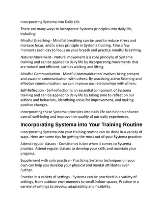 Incorporating Systema into Daily Life
There are many ways to incorporate Systema principles into daily life,
including:
Mindful Breathing - Mindful breathing can be used to reduce stress and
increase focus, and is a key principle in Systema training. Take a few
moments each day to focus on your breath and practice mindful breathing.
Natural Movement - Natural movement is a core principle of Systema
training and can be applied to daily life by incorporating movements that
are natural and efficient, such as walking and lifting.
Mindful Communication - Mindful communication involves being present
and aware in communication with others. By practicing active listening and
effective communication, we can improve our relationships with others.
Self-Reflection - Self-reflection is an essential component of Systema
training and can be applied to daily life by taking time to reflect on our
actions and behaviors, identifying areas for improvement, and making
positive changes.
Incorporating these Systema principles into daily life can help to enhance
overall well-being and improve the quality of our daily experiences.
Incorporating Systema into Your Training Routine
Incorporating Systema into your training routine can be done in a variety of
ways. Here are some tips for getting the most out of your Systema practice:
Attend regular classes - Consistency is key when it comes to Systema
practice. Attend regular classes to develop your skills and maintain your
progress.
Supplement with solo practice - Practicing Systema techniques on your
own can help you develop your physical and mental attributes even
further.
Practice in a variety of settings - Systema can be practiced in a variety of
settings, from outdoor environments to small indoor spaces. Practice in a
variety of settings to develop adaptability and flexibility.
 