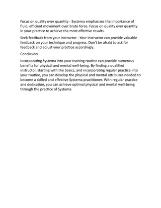 Focus on quality over quantity - Systema emphasizes the importance of
fluid, efficient movement over brute force. Focus on quality over quantity
in your practice to achieve the most effective results.
Seek feedback from your instructor - Your instructor can provide valuable
feedback on your technique and progress. Don't be afraid to ask for
feedback and adjust your practice accordingly.
Conclusion
Incorporating Systema into your training routine can provide numerous
benefits for physical and mental well-being. By finding a qualified
instructor, starting with the basics, and incorporating regular practice into
your routine, you can develop the physical and mental attributes needed to
become a skilled and effective Systema practitioner. With regular practice
and dedication, you can achieve optimal physical and mental well-being
through the practice of Systema.
 