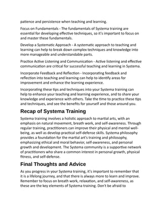 patience and persistence when teaching and learning.
Focus on Fundamentals - The fundamentals of Systema training are
essential for developing effective techniques, so it's important to focus on
and master these fundamentals.
Develop a Systematic Approach - A systematic approach to teaching and
learning can help to break down complex techniques and knowledge into
more manageable and understandable parts.
Practice Active Listening and Communication - Active listening and effective
communication are critical for successful teaching and learning in Systema.
Incorporate Feedback and Reflection - Incorporating feedback and
reflection into teaching and learning can help to identify areas for
improvement and enhance the learning experience.
Incorporating these tips and techniques into your Systema training can
help to enhance your teaching and learning experience, and to share your
knowledge and experience with others. Take the time to practice these tips
and techniques, and see the benefits for yourself and those around you.
Recap of Systema Training
Systema training involves a holistic approach to martial arts, with an
emphasis on natural movement, breath work, and self-awareness. Through
regular training, practitioners can improve their physical and mental well-
being, as well as develop practical self-defense skills. Systema philosophy
provides a foundation for the martial art's training and philosophy,
emphasizing ethical and moral behavior, self-awareness, and personal
growth and development. The Systema community is a supportive network
of practitioners who share a common interest in personal growth, physical
fitness, and self-defense.
Final Thoughts and Advice
As you progress in your Systema training, it's important to remember that
it is a lifelong journey, and that there is always more to learn and improve.
Remember to focus on breath work, relaxation, and self-awareness, as
these are the key elements of Systema training. Don't be afraid to
 