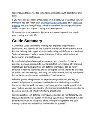 resilience, and focus needed to handle any situation with confidence and
ease.
If you have any questions or feedback on this book, we would love to hear
from you. You can reach us at jim@marylandsystema.com or at Maryland
Systema. We are always happy to hear from fellow Systema practitioners
and to support you in your training and development.
Thank you for your interest in Systema, and we wish you all the best in
your training and daily life.
Guide Summary
A Definitive Guide to Systema Training has explored the principles,
techniques, and benefits of this powerful martial art. From its roots in the
Russian military to its application in modern-day self-defense and wellness,
Systema has proven to be a valuable training tool for individuals of all
backgrounds and professions.
By emphasizing breath control, movement, and relaxation, Systema
provides a unique approach to martial arts that can improve physical and
mental well-being. Its practical self-defense techniques can be highly
effective in real-life scenarios, and its principles can be applied to a variety
of professions and settings, including law enforcement, military and special
forces, health professionals, and children's self-defense.
Whether you're a beginner or an experienced practitioner, the key to
success in Systema is consistency and dedication. By finding a qualified
instructor, starting with the basics, and incorporating regular practice into
your routine, you can develop the physical and mental attributes needed to
become a skilled and effective Systema practitioner.
With its practical self-defense techniques, emphasis on mental clarity and
focus, and potential for overall well-being, Systema is a martial art that can
benefit individuals in all aspects of life. Incorporate Systema into your
training routine and experience the benefits for yourself.
 