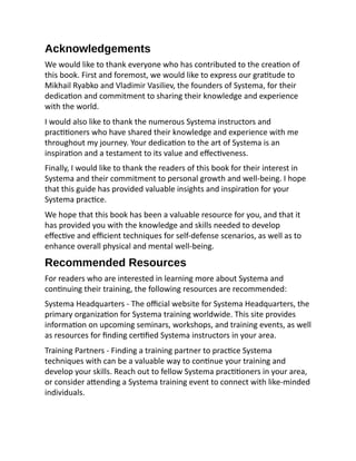 Acknowledgements
We would like to thank everyone who has contributed to the creation of
this book. First and foremost, we would like to express our gratitude to
Mikhail Ryabko and Vladimir Vasiliev, the founders of Systema, for their
dedication and commitment to sharing their knowledge and experience
with the world.
I would also like to thank the numerous Systema instructors and
practitioners who have shared their knowledge and experience with me
throughout my journey. Your dedication to the art of Systema is an
inspiration and a testament to its value and effectiveness.
Finally, I would like to thank the readers of this book for their interest in
Systema and their commitment to personal growth and well-being. I hope
that this guide has provided valuable insights and inspiration for your
Systema practice.
We hope that this book has been a valuable resource for you, and that it
has provided you with the knowledge and skills needed to develop
effective and efficient techniques for self-defense scenarios, as well as to
enhance overall physical and mental well-being.
Recommended Resources
For readers who are interested in learning more about Systema and
continuing their training, the following resources are recommended:
Systema Headquarters - The official website for Systema Headquarters, the
primary organization for Systema training worldwide. This site provides
information on upcoming seminars, workshops, and training events, as well
as resources for finding certified Systema instructors in your area.
Training Partners - Finding a training partner to practice Systema
techniques with can be a valuable way to continue your training and
develop your skills. Reach out to fellow Systema practitioners in your area,
or consider attending a Systema training event to connect with like-minded
individuals.
 