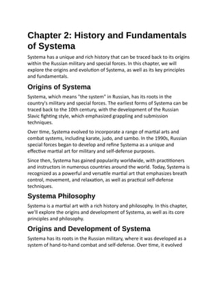 Chapter 2: History and Fundamentals
of Systema
Systema has a unique and rich history that can be traced back to its origins
within the Russian military and special forces. In this chapter, we will
explore the origins and evolution of Systema, as well as its key principles
and fundamentals.
Origins of Systema
Systema, which means "the system" in Russian, has its roots in the
country's military and special forces. The earliest forms of Systema can be
traced back to the 10th century, with the development of the Russian
Slavic fighting style, which emphasized grappling and submission
techniques.
Over time, Systema evolved to incorporate a range of martial arts and
combat systems, including karate, judo, and sambo. In the 1990s, Russian
special forces began to develop and refine Systema as a unique and
effective martial art for military and self-defense purposes.
Since then, Systema has gained popularity worldwide, with practitioners
and instructors in numerous countries around the world. Today, Systema is
recognized as a powerful and versatile martial art that emphasizes breath
control, movement, and relaxation, as well as practical self-defense
techniques.
Systema Philosophy
Systema is a martial art with a rich history and philosophy. In this chapter,
we'll explore the origins and development of Systema, as well as its core
principles and philosophy.
Origins and Development of Systema
Systema has its roots in the Russian military, where it was developed as a
system of hand-to-hand combat and self-defense. Over time, it evolved
 
