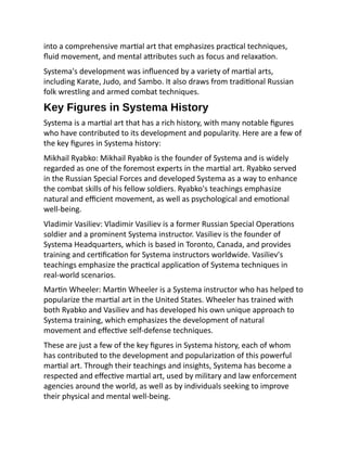 into a comprehensive martial art that emphasizes practical techniques,
fluid movement, and mental attributes such as focus and relaxation.
Systema's development was influenced by a variety of martial arts,
including Karate, Judo, and Sambo. It also draws from traditional Russian
folk wrestling and armed combat techniques.
Key Figures in Systema History
Systema is a martial art that has a rich history, with many notable figures
who have contributed to its development and popularity. Here are a few of
the key figures in Systema history:
Mikhail Ryabko: Mikhail Ryabko is the founder of Systema and is widely
regarded as one of the foremost experts in the martial art. Ryabko served
in the Russian Special Forces and developed Systema as a way to enhance
the combat skills of his fellow soldiers. Ryabko's teachings emphasize
natural and efficient movement, as well as psychological and emotional
well-being.
Vladimir Vasiliev: Vladimir Vasiliev is a former Russian Special Operations
soldier and a prominent Systema instructor. Vasiliev is the founder of
Systema Headquarters, which is based in Toronto, Canada, and provides
training and certification for Systema instructors worldwide. Vasiliev's
teachings emphasize the practical application of Systema techniques in
real-world scenarios.
Martin Wheeler: Martin Wheeler is a Systema instructor who has helped to
popularize the martial art in the United States. Wheeler has trained with
both Ryabko and Vasiliev and has developed his own unique approach to
Systema training, which emphasizes the development of natural
movement and effective self-defense techniques.
These are just a few of the key figures in Systema history, each of whom
has contributed to the development and popularization of this powerful
martial art. Through their teachings and insights, Systema has become a
respected and effective martial art, used by military and law enforcement
agencies around the world, as well as by individuals seeking to improve
their physical and mental well-being.
 