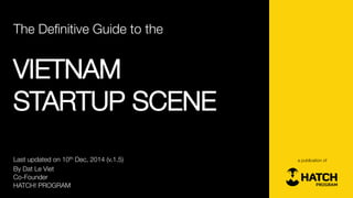 The Definitive Guide to the 
VIETNAM 
STARTUP SCENE 
By DatLe Viet 
Co-Founder 
HATCH! PROGRAM 
a publication of 
Last updated on 10thDec, 2014 (v.1.5)  