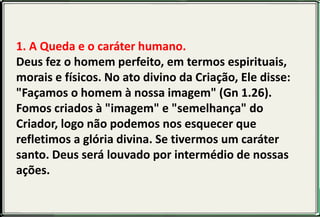 1. A Queda e o caráter humano.
Deus fez o homem perfeito, em termos espirituais,
morais e físicos. No ato divino da Criação, Ele disse:
"Façamos o homem à nossa imagem" (Gn 1.26).
Fomos criados à "imagem" e "semelhança" do
Criador, logo não podemos nos esquecer que
refletimos a glória divina. Se tivermos um caráter
santo. Deus será louvado por intermédio de nossas
ações.
 