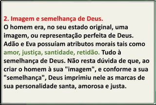 2. Imagem e semelhança de Deus.
O homem era, no seu estado original, uma
imagem, ou representação perfeita de Deus.
Adão e Eva possuíam atributos morais tais como
amor, justiça, santidade, retidão. Tudo à
semelhança de Deus. Não resta dúvida de que, ao
criar o homem à sua "imagem", e conforme a sua
"semelhança", Deus imprimiu nele as marcas de
sua personalidade santa, amorosa e justa.
 