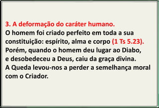 3. A deformação do caráter humano.
O homem foi criado perfeito em toda a sua
constituição: espírito, alma e corpo (1 Ts 5.23).
Porém, quando o homem deu lugar ao Diabo,
e desobedeceu a Deus, caiu da graça divina.
A Queda levou-nos a perder a semelhança moral
com o Criador.
 