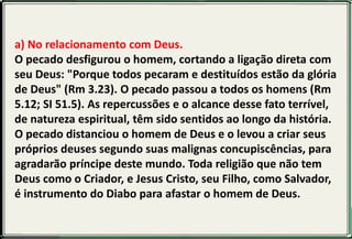a) No relacionamento com Deus.
O pecado desfigurou o homem, cortando a ligação direta com
seu Deus: "Porque todos pecaram e destituídos estão da glória
de Deus" (Rm 3.23). O pecado passou a todos os homens (Rm
5.12; SI 51.5). As repercussões e o alcance desse fato terrível,
de natureza espiritual, têm sido sentidos ao longo da história.
O pecado distanciou o homem de Deus e o levou a criar seus
próprios deuses segundo suas malignas concupiscências, para
agradarão príncipe deste mundo. Toda religião que não tem
Deus como o Criador, e Jesus Cristo, seu Filho, como Salvador,
é instrumento do Diabo para afastar o homem de Deus.
 