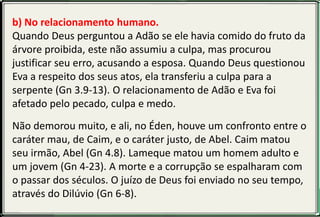 b) No relacionamento humano.
Quando Deus perguntou a Adão se ele havia comido do fruto da
árvore proibida, este não assumiu a culpa, mas procurou
justificar seu erro, acusando a esposa. Quando Deus questionou
Eva a respeito dos seus atos, ela transferiu a culpa para a
serpente (Gn 3.9-13). O relacionamento de Adão e Eva foi
afetado pelo pecado, culpa e medo.
Não demorou muito, e ali, no Éden, houve um confronto entre o
caráter mau, de Caim, e o caráter justo, de Abel. Caim matou
seu irmão, Abel (Gn 4.8). Lameque matou um homem adulto e
um jovem (Gn 4-23). A morte e a corrupção se espalharam com
o passar dos séculos. O juízo de Deus foi enviado no seu tempo,
através do Dilúvio (Gn 6-8).
 