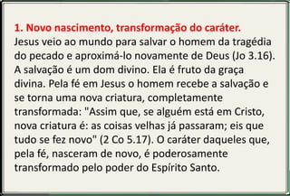 1. Novo nascimento, transformação do caráter.
Jesus veio ao mundo para salvar o homem da tragédia
do pecado e aproximá-lo novamente de Deus (Jo 3.16).
A salvação é um dom divino. Ela é fruto da graça
divina. Pela fé em Jesus o homem recebe a salvação e
se torna uma nova criatura, completamente
transformada: "Assim que, se alguém está em Cristo,
nova criatura é: as coisas velhas já passaram; eis que
tudo se fez novo" (2 Co 5.17). O caráter daqueles que,
pela fé, nasceram de novo, é poderosamente
transformado pelo poder do Espírito Santo.
 
