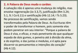 2. A Palavra de Deus muda o caráter.
A salvação não é apenas uma mudança de religião, mas
envolve regeneração (Jo 3.3,7), justificação (Rm 3.24;
5.1, 9; l Co 6.11) e santificação (Hb 12.14; l Ts 5.23).
No processo de santificação, vamos sendo
transformados pela Palavra de Deus. As Escrituras têm
o poder de transformar o homem, pois somente elas
podem penetrar em seu interior: "Porque a palavra de
Deus é viva, e eficaz, e mais penetrante do que qualquer
espada de dois gumes, e penetra até à divisão da alma,
e do espírito, e das juntas e medulas, e é apta para
discernir os pensamentos e intenções do coração"
(Hb 4.12).
 