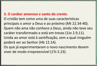 3. O caráter amoroso e santo do crente.
O cristão tem como uma de suas características
principais o amor a Deus e ao próximo (Mt 22.34-40).
Quem não ama não conhece a Deus, ainda não teve seu
caráter transformado e está em trevas (1Jo 2.9,11).
Unida ao amor está à santificação, sem a qual ninguém
poderá ver ao Senhor (Hb 12.14).
Os que já experimentaram o novo nascimento devem
viver de modo irrepreensível (1Ts 5.23).
 