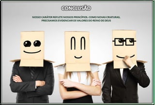 Nosso caráter reflete nossos princípios. Como novas
criaturas, precisamos evidenciar os valores do Reino de
Deus. O homem salvo e remido por Cristo Jesus tem as
marcas do Salvador no seu ser e no seu
comportamento.
 