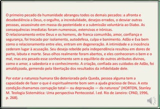 O primeiro pecado da humanidade abrangeu todos os demais pecados: a afronta e
desobediência a Deus, o orgulho, a incredulidade, desejos errados, o desviar outras
pessoas, assassinato em massa da posteridade e a submissão voluntária ao Diabo. As
consequências imediatas foram numerosas, extensivas e irónicas.
O relacionamento entre Deus e os homens, de franca comunhão, amor, confiança e
segurança, foi trocado por isolamento, autodefesa, culpa e banimento. Adão e Eva bem
como o relacionamento entre eles, entram em degeneração. A intimidade e a inocência
cederam lugar à acusação. Seu desejo rebelde pela independência resultou em dores de
parto, labuta e morte. Seus olhos realmente foram abertos, e eles conheceram o bem e o
mal, mas era pesado esse conhecimento sem o equilíbrio de outros atributos divinos,
como o amor, a sabedoria e o conhecimento. A criação, confiada aos cuidados de Adão, foi
amaldiçoada, gemendo pela libertação dos resultados da infidelidade dele.
Por estar a natureza humana tão deteriorada pela Queda, pessoa alguma tem a
capacidade de fazer o que é espiritualmente bom sem a ajuda graciosa de Deus. A esta
condição chamamos corrupção total— ou depravação — da natureza" (HORTON, Stanley
M. Teologia Sistemática: Uma perspectiva Pentecostal. l.ed. Rio de Janeiro: CPAD, 1996,
p. 268).
 