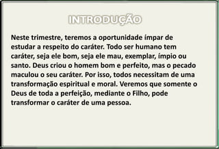 Neste trimestre, teremos a oportunidade ímpar de
estudar a respeito do caráter. Todo ser humano tem
caráter, seja ele bom, seja ele mau, exemplar, ímpio ou
santo. Deus criou o homem bom e perfeito, mas o pecado
maculou o seu caráter. Por isso, todos necessitam de uma
transformação espiritual e moral. Veremos que somente o
Deus de toda a perfeição, mediante o Filho, pode
transformar o caráter de uma pessoa.
 