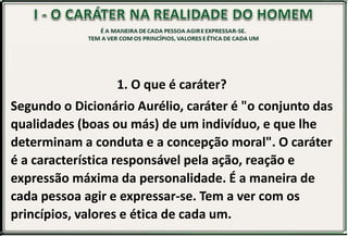 1. O que é caráter?
Segundo o Dicionário Aurélio, caráter é "o conjunto das
qualidades (boas ou más) de um indivíduo, e que lhe
determinam a conduta e a concepção moral". O caráter
é a característica responsável pela ação, reação e
expressão máxima da personalidade. É a maneira de
cada pessoa agir e expressar-se. Tem a ver com os
princípios, valores e ética de cada um.
 