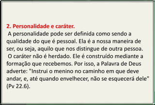 1. O que é caráter?
Segundo o Dicionário Aurélio, caráter é "o conjunto das
qulidades (boas ou más) de um indivíduo, e que lhe
determinam a conduta e a concepção moral". O caráter
é a característica responsável pela ação, reação e
expressão máxima da personalidade. É a maneira de
cada pessoa agir e expressar-se. Tem a ver com os
princípios, valores e ética de cada um.
2. Personalidade e caráter.
A personalidade pode ser definida como sendo a
qualidade do que é pessoal. Ela é a nossa maneira de
ser, ou seja, aquilo que nos distingue de outra pessoa.
O caráter não é herdado. Ele é construído mediante a
formação que recebemos. Por isso, a Palavra de Deus
adverte: "Instrui o menino no caminho em que deve
andar, e, até quando envelhecer, não se esquecerá dele"
(Pv 22.6).
 