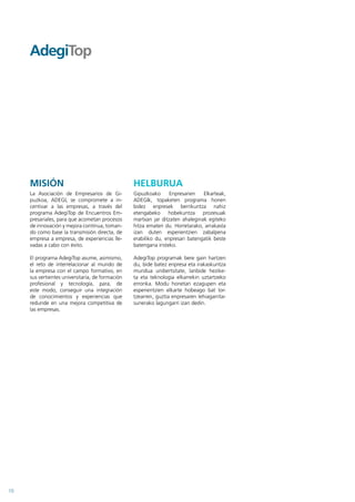 MISIÓN                                       HELBURUA
     La Asociación de Empresarios de Gi-          Gipuzkoako      Enpresarien   Elkarteak,
     puzkoa, ADEGI, se compromete a in-           ADEGIk, topaketen programa honen
     centivar a las empresas, a través del        bidez enpresek berrikuntza nahiz
     programa AdegiTop de Encuentros Em-          etengabeko hobekuntza prozesuak
     presariales, para que acometan procesos      martxan jar ditzaten ahaleginak egiteko
     de innovación y mejora contínua, toman-      hitza ematen du. Horretarako, arrakasta
     do como base la transmisión directa, de      izan duten esperientzien zabalpena
     empresa a empresa, de experiencias lle-      erabiliko du, enpresari batengatik beste
     vadas a cabo con éxito.                      batengana iristeko.

     El programa AdegiTop asume, asimismo,        AdegiTop programak bere gain hartzen
     el reto de interrelacionar al mundo de       du, bide batez enpresa eta irakaskuntza
     la empresa con el campo formativo, en        mundua unibertsitate, lanbide hezike-
     sus vertientes universitaria, de formación   ta eta teknologia elkarrekin uztartzeko
     profesional y tecnología, para, de           erronka. Modu honetan ezagupen eta
     este modo, conseguir una integración         esperientzien elkarte hobeago bat lor-
     de conocimientos y experiencias que          tzearren, guztia enpresaren lehiagarrita-
     redunde en una mejora competitiva de         sunerako lagungarri izan dedin.
     las empresas.




10
 
