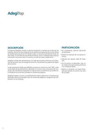 DESCRIPCIÓN                                                                                PARTICIPACIÓN
     El programa AdegiTop, dirigido al colectivo empresarial y miembros de la dirección de      Ser empresario/a, personal ejecutivo/a
     empresa, ofrece el acceso a experiencias de excelencia empresarial de la mano directa      y/o directivo/a.
     de aquellas personas que las han llevado a cabo. Las personas participantes tienen, de
                                                                                                Derecho de admisión de la empresa an-
     este modo, con sencillas técnicas de benchmarking, acceso a implantaciones prácticas
                                                                                                fitriona.
     conociendo, de primera mano, los aciertos y errores que hayan podido existir.
                                                                                                Admisión por riguroso orden de recep-
     AdegiTop se desarrolla, generalmente, en la sede de la empresa anfitriona y es la direc-   ción.
     ción de ésta quien que se encarga de transmitir a las personas las experiencias objeto
     del encuentro.                                                                             Los Encuentros se desarrollan, bien en
                                                                                                las instalaciones de la empresa anfitriona
     La alta participación desde que AdegiTop se pusiera en marcha en el año 1993, unido        o en la Sede de ADEGI.
     al alto grado de aprovechamiento, generador, en muchos casos, de procesos de inno-         Realice su inscripción a la mayor breve-
     vación y de interrelación empresarial son algunas de las características que evidencian    dad para aquellos Encuentros que sean
     la utilidad de los Encuentros ofertados en el presente programa.                           de su interés.

     AdegiTop engloba, asimismo, la posibilidad de acceder a experiencias innovadoras que
     desarrollan tanto la Universidad como los centros tecnológicos en programas de cola-
     boración con las empresas.




12
 